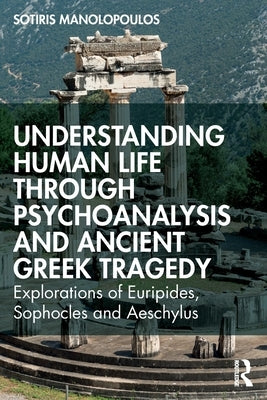 Understanding Human Life through Psychoanalysis and Ancient Greek Tragedy: Explorations of Euripides, Sophocles and Aeschylus by Manolopoulos, Sotiris