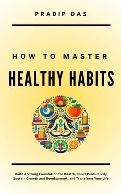 How to Master Healthy Habits: Build A Strong Foundation for Health, Boost Productivity, Sustain Growth and Development, and Transform Your Life. by Das, Pradip