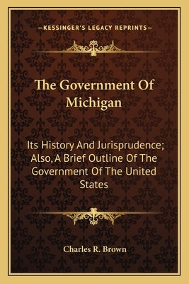 The Government Of Michigan: Its History And Jurisprudence; Also, A Brief Outline Of The Government Of The United States by Brown, Charles R.
