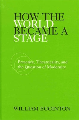 How the World Became a Stage: Presence, Theatricality, and the Question of Modernity by Egginton, William