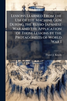 Lessons Learned From the Use of the Machine Gun During the Russo-Japanese War and the Application of Those Lessons by the Protagonists of World War I by Kenda, Daniel J.