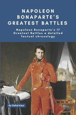 Napoleon Bonaparte's Greatest Battles: Napoleon Bonaparte's 17 Greatest Battles a detailed factual chronology by Kaur, Nehal