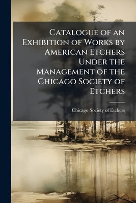 Catalogue of an Exhibition of Works by American Etchers Under the Management of the Chicago Society of Etchers by Chicago Society of Etchers