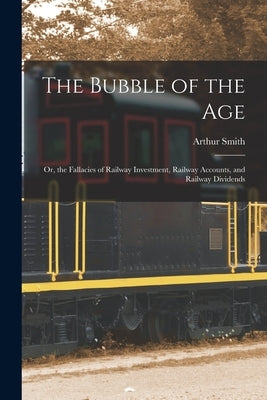 The Bubble of the Age; Or, the Fallacies of Railway Investment, Railway Accounts, and Railway Dividends by Smith, Arthur