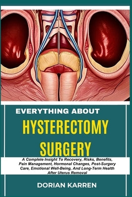 Everything about Hysterectomy Surgery: A Complete Insight To Recovery, Risks, Benefits, Pain Management, Hormonal Changes, Post-Surgery Care, Emotiona by Karren, Dorian