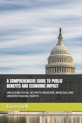 A Comprehensive Guide to Public Benefits and Economic Impact: Unlocking Social Security, Medicare, Medicaid, and Underrstanding Tariffs by Bell, Roger