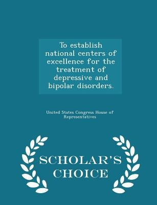To Establish National Centers of Excellence for the Treatment of Depressive and Bipolar Disorders. - Scholar's Choice Edition by United States Congress House of Represen