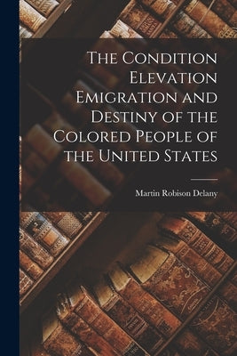 The Condition Elevation Emigration and Destiny of the Colored People of the United States by Delany, Martin Robison