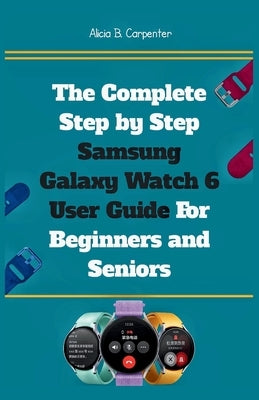The Complete Step by Step Samsung Galaxy Watch 6 User Guide For Beginners and Seniors: An Expert Manual to Mastering Settings, Health Tracking, Smart by Carpenter, Alicia B.