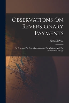 Observations On Reversionary Payments: On Schemes For Providing Annuities For Widows, And For Persons In Old Age by Price, Richard
