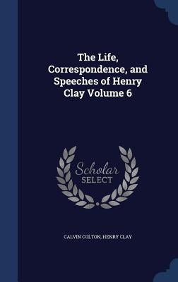 The Life, Correspondence, and Speeches of Henry Clay; Volume 6 by Colton, Calvin
