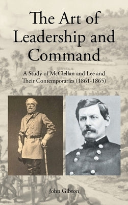 The Art of Leadership and Command: A Study of McClellan and Lee and Their Contemporaries (1861-1865) by Gibson, John