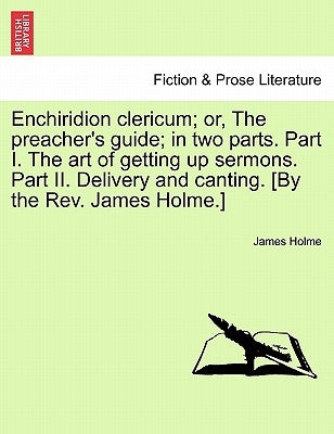 Enchiridion Clericum; Or, the Preacher's Guide; In Two Parts. Part I. the Art of Getting Up Sermons. Part II. Delivery and Canting. [By the REV. James by Holme, James