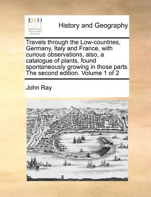 Travels through the Low-countries, Germany, Italy and France, with curious observations, also, a catalogue of plants, found spontaneously growing in t by Ray, John