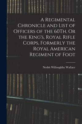 A Regimental Chronicle and List of Officers of the 60Th, Or the King's, Royal Rifle Corps, Formerly the Royal American Regiment of Foot by Wallace, Nesbit Willoughby
