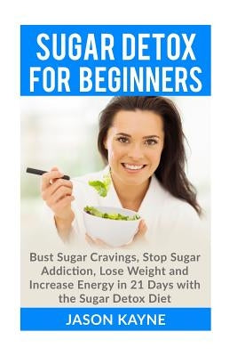 Sugar Detox For Beginners: How to Bust Sugar Cravings, Stop Sugar Addiction, Lose Weight and Increase Energy in 21 Days with the Sugar Detox Diet by Kayne, Jason