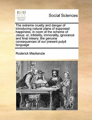 The Extreme Cruelty and Danger of Introducing Natural Plans of Supposed Happiness, in Room of the Scheme of Jesus: Or, Infidelity, Immorality, Ignoran by MacKenzie, Roderick