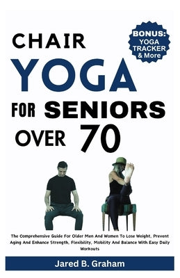 Chair Yoga for Seniors Over 70: The Comprehensive Guide For Older Men And Women To Lose Weight, Prevent Aging And Enhance Strength, Flexibility, Mobil by Graham, Jared B.