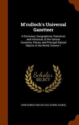 M'culloch's Universal Gazetteer: A Dictionary, Geographical, Statistical, and Historical, of the Various Countries, Places, and Principal Natural Obje by McCulloch, John Ramsay