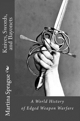 Knives, Swords, and Bayonets: A World History of Edged Weapon Warfare (the Full Series) by Sprague, Martina