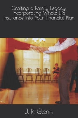 Crafting a Family Legacy: Incorporating Whole Life Insurance into Your Financial Plan by Glenn, J. R.