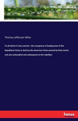 To all whom it may concern: the conspiracy of leading men of the Republican Party to destroy the American Union proved by their words and acts anteced by Miles, Thomas Jefferson