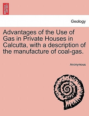 Advantages of the Use of Gas in Private Houses in Calcutta, with a Description of the Manufacture of Coal-Gas. by Anonymous