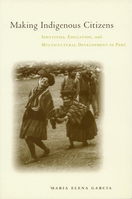 Making Indigenous Citizens: Identities, Education, and Multicultural Development in Peru by García, Maria Elena