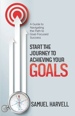 Start the Journey to Achieving Your Goals: A Guide to Navigating the Path to Goal-Focused Success by Harvell, Samuel