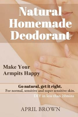 Natural Homemade Deodorant: Make your armpit happy Go Natural Get it Right For normal, sensitive and super-sensitive skin DIY in less than 20 mins by Brown, April