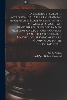 A Geographical and Astronomical Atlas, Containing Ancient and Modern Maps, With a Solar System and Two Hemispheres, Prefaced by New Problems on Maps, by Phillips, R. (richard)