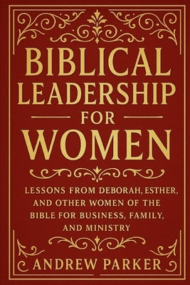 Biblical Leadership for Women: Lessons from Deborah, Esther, and Other Women of the Bible for Business, Family, and Ministry by Parker, Andrew