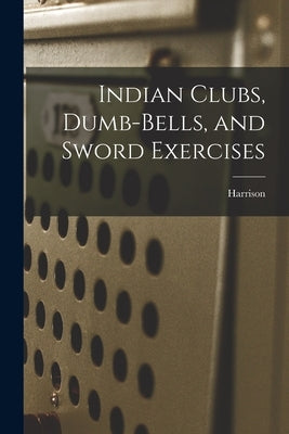 Indian Clubs, Dumb-bells, and Sword Exercises by Harrison