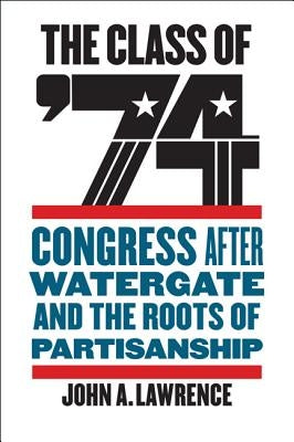 The Class of '74: Congress After Watergate and the Roots of Partisanship by Lawrence, John A.