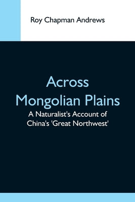 Across Mongolian Plains; A Naturalist'S Account Of China'S 'Great Northwest' by Chapman Andrews, Roy