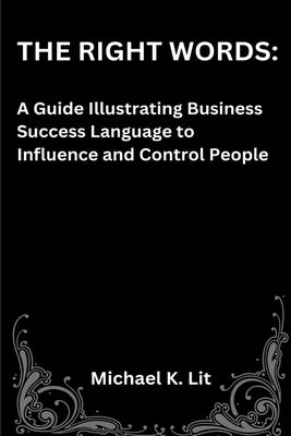 The Right Words: A Guide Illustrating Business Success Language to Influence and Control People by Lit, Michael K.