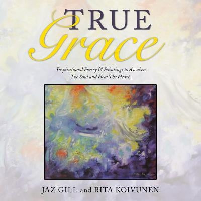 True Grace: Inspirational Poetry & Paintings to Awaken The Soul and Heal The Heart by Gill, Jaz