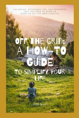 Off the Grid: A How-To Guide To Simplify Your Life: The Basics, Actionable Tips, And Resources That You Need To Know To Start An Off by Scott, Ellis