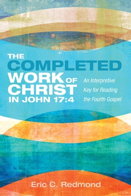 The Completed Work of Christ in John 17:4: An Interpretive Key for Reading the Fourth Gospel by Redmond, Eric C.