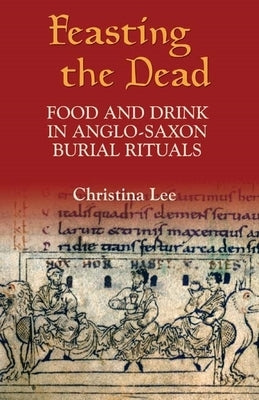 Feasting the Dead: Food and Drink in Anglo-Saxon Burial Rituals by Lee, Christina