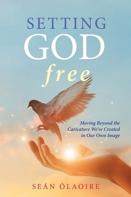Setting God Free: Moving Beyond the Caricature We've Created in Our Own Image by Ólaoire, Seán