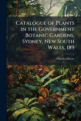Catalogue of Plants in the Government Botanic Gardens, Sydney, New South Wales, 189 by Moore, Charles