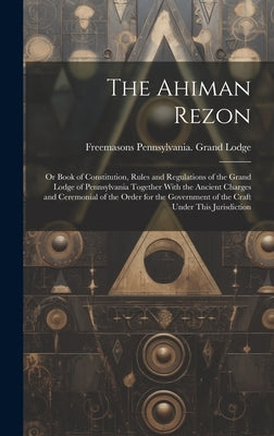 The Ahiman Rezon: Or Book of Constitution, Rules and Regulations of the Grand Lodge of Pennsylvania Together With the Ancient Charges an by Lodge, Freemasons Pennsylvania Grand