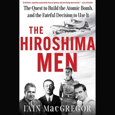The Hiroshima Men: The Quest to Build the Atomic Bomb, and the Fateful Decision to Use It by MacGregor, Iain
