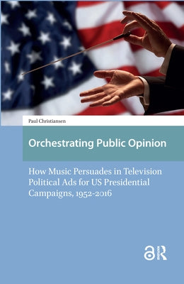 Orchestrating Public Opinion: How Music Persuades in Television Political Ads for Us Presidential Campaigns, 1952-2016 by Christiansen, Paul