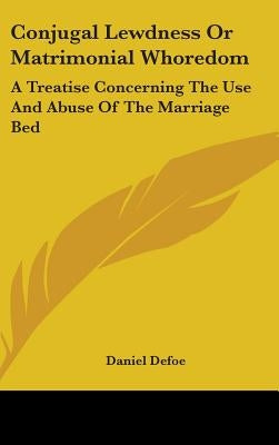Conjugal Lewdness Or Matrimonial Whoredom: A Treatise Concerning The Use And Abuse Of The Marriage Bed by Defoe, Daniel