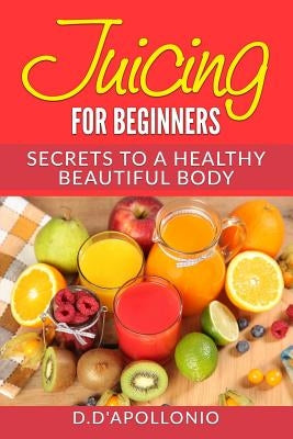 Juicing: Juicing For Beginners Secrets To The Health Benefits Of Juicing 30 Uniq by D'Apollonio, Daniel