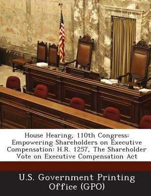 House Hearing, 110th Congress: Empowering Shareholders on Executive Compensation: H.R. 1257, the Shareholder Vote on Executive Compensation ACT by U. S. Government Printing Office (Gpo)