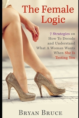 The Female Logic: 7 Strategies on How To Decode and Understand What A Woman Wants When She Is Testing You by Bruce, Bryan