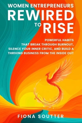 Women Entrepreneurs Rewired To Rise: Powerful Habits that Break Through Burnout, Silence Your Inner Critic, and Build a Thriving Business from the Ins by Soutter, Fiona